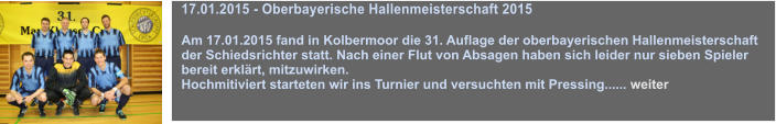 17.01.2015 - Oberbayerische Hallenmeisterschaft 2015  Am 17.01.2015 fand in Kolbermoor die 31. Auflage der oberbayerischen Hallenmeisterschaft der Schiedsrichter statt. Nach einer Flut von Absagen haben sich leider nur sieben Spieler bereit erklrt, mitzuwirken. Hochmitiviert starteten wir ins Turnier und versuchten mit Pressing...... weiter