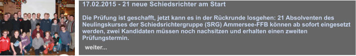 17.02.2015 - 21 neue Schiedsrichter am Start  Die Prfung ist geschafft, jetzt kann es in der Rckrunde losgehen: 21 Absolventen des Neulingskurses der Schiedsrichtergruppe (SRG) Ammersee-FFB knnen ab sofort eingesetzt werden, zwei Kandidaten mssen noch nachsitzen und erhalten einen zweiten Prfungstermin.   weiter...