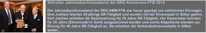 Stilvoller Jahresabschlussabend der SRG Ammersee-FFB 2014  Der Jahresabschlussabend der SRG AMM-FFB war heuer geprgt von zahlreichen Ehrungen. Drei Jubilare feierten 20-jhrige SR-Ttigkeit und wurden mit der Ehrennadel in Silber geehrt, fnf Jubilare erhielten die Bezirksehrung fr 25 Jahre SR-Ttigkeit, vier Kameraden konnten fr 30 Jahre (Ehrennadel in Gold) ausgezeichnet werden und sechs Altgediente standen zur Ehrung fr 40 Jahre SR-Ttigkeit an. Sie erhielten die Verbandsehrenmedaille in Silber. weiter...