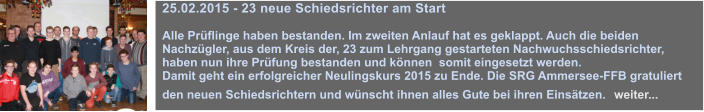 25.02.2015 - 23 neue Schiedsrichter am Start  Alle Prflinge haben bestanden. Im zweiten Anlauf hat es geklappt. Auch die beiden Nachzgler, aus dem Kreis der, 23 zum Lehrgang gestarteten Nachwuchsschiedsrichter, haben nun ihre Prfung bestanden und knnen  somit eingesetzt werden.  Damit geht ein erfolgreicher Neulingskurs 2015 zu Ende. Die SRG Ammersee-FFB gratuliert den neuen Schiedsrichtern und wnscht ihnen alles Gute bei ihren Einstzen.  weiter...