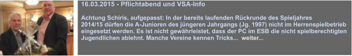 16.03.2015 - Pflichtabend und VSA-Info  Achtung Schiris, aufgepasst: In der bereits laufenden Rckrunde des Spieljahres 2014/15 drfen die A-Junioren des jngeren Jahrgangs (Jg. 1997) nicht im Herrenspielbetrieb eingesetzt werden. Es ist nicht gewhrleistet, dass der PC im ESB die nicht spielberechtigten Jugendlichen ablehnt. Manche Vereine kennen Tricks...  weiter...