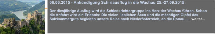 06.06.2015 - Ankndigung Schiriausflug in die Wachau 25.-27.09.2015  Der diesjhrige Ausflug wird die Schiedsrichtergruppe ins Herz der Wachau fhren. Schon die Anfahrt wird ein Erlebnis: Die vielen lieblichen Seen und die mchtigen Gipfel des Salzkammerguts begleiten unsere Reise nach Niedersterreich, an die Donau.....  weiter...