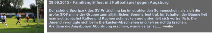 28.06.2015 - Familiengrillfest mit Fuballspiel gegen Augsburg  Der schne Sportpark des SV Prittriching lag im strahlenden Sonnenschein, als sich die groe SR-Familie der Gruppe zum alljhrlichen Sommerfest traf. Im Schatten der Bume lie man sich zunchst Kaffee und Kuchen schmecken und unterhielt sich vortrefflich. Die Jugend vergngte sich beim Bierkasten-Abschieen und lie es richtig krachen. Als dann die Augsburger Abordnung erschien, wurde es Ernst:....  weiter...