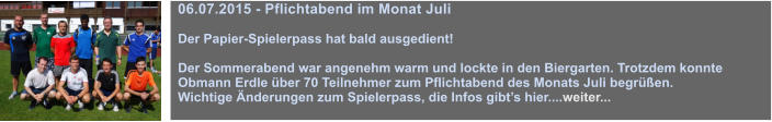 06.07.2015 - Pflichtabend im Monat Juli  Der Papier-Spielerpass hat bald ausgedient!  Der Sommerabend war angenehm warm und lockte in den Biergarten. Trotzdem konnte Obmann Erdle ber 70 Teilnehmer zum Pflichtabend des Monats Juli begren.  Wichtige nderungen zum Spielerpass, die Infos gibts hier....weiter...