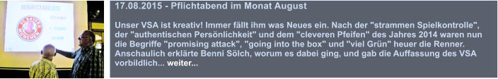 17.08.2015 - Pflichtabend im Monat August  Unser VSA ist kreativ! Immer fllt ihm was Neues ein. Nach der "strammen Spielkontrolle", der "authentischen Persnlichkeit" und dem "cleveren Pfeifen" des Jahres 2014 waren nun die Begriffe "promising attack", "going into the box" und "viel Grn" heuer die Renner. Anschaulich erklrte Benni Slch, worum es dabei ging, und gab die Auffassung des VSA vorbildlich... weiter...