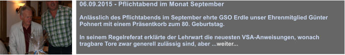 06.09.2015 - Pflichtabend im Monat September  Anlsslich des Pflichtabends im September ehrte GSO Erdle unser Ehrenmitglied Gnter Pohnert mit einem Prsentkorb zum 80. Geburtstag.  In seinem Regelreferat erklrte der Lehrwart die neuesten VSA-Anweisungen, wonach tragbare Tore zwar generell zulssig sind, aber ...weiter...