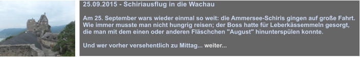 25.09.2015 - Schiriausflug in die Wachau  Am 25. September wars wieder einmal so weit: die Ammersee-Schiris gingen auf groe Fahrt. Wie immer musste man nicht hungrig reisen; der Boss hatte fr Leberkssemmeln gesorgt, die man mit dem einen oder anderen Flschchen "August" hinuntersplen konnte.  Und wer vorher versehentlich zu Mittag... weiter...