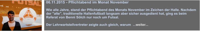 06.11.2015 - Pflichtabend im Monat November  Wie alle Jahre, stand der Pflichtabend des Monats November im Zeichen der Halle. Nachdem der "alte", traditionelle Hallenfuball langsam aber sicher ausgedient hat, ging es beim Referat von Benni Slch nur noch um Futsal.   Der Lehrwartstellvertreter zeigte auch gleich, warum  ...weiter...