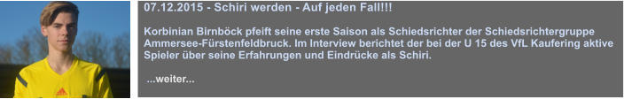 07.12.2015 - Schiri werden - Auf jeden Fall!!!  Korbinian Birnbck pfeift seine erste Saison als Schiedsrichter der Schiedsrichtergruppe Ammersee-Frstenfeldbruck. Im Interview berichtet der bei der U 15 des VfL Kaufering aktive Spieler ber seine Erfahrungen und Eindrcke als Schiri.   ...weiter...