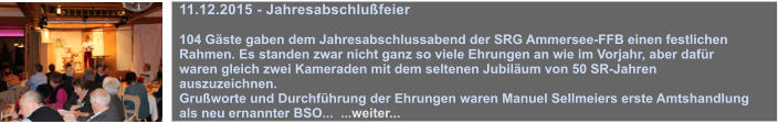 11.12.2015 - Jahresabschlufeier  104 Gste gaben dem Jahresabschlussabend der SRG Ammersee-FFB einen festlichen Rahmen. Es standen zwar nicht ganz so viele Ehrungen an wie im Vorjahr, aber dafr waren gleich zwei Kameraden mit dem seltenen Jubilum von 50 SR-Jahren auszuzeichnen. Gruworte und Durchfhrung der Ehrungen waren Manuel Sellmeiers erste Amtshandlung als neu ernannter BSO...  ...weiter...