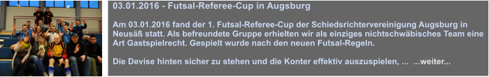 03.01.2016 - Futsal-Referee-Cup in Augsburg  Am 03.01.2016 fand der 1. Futsal-Referee-Cup der Schiedsrichtervereinigung Augsburg in Neus statt. Als befreundete Gruppe erhielten wir als einziges nichtschwbisches Team eine Art Gastspielrecht. Gespielt wurde nach den neuen Futsal-Regeln.   Die Devise hinten sicher zu stehen und die Konter effektiv auszuspielen, ...  ...weiter...