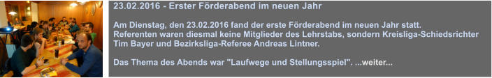 23.02.2016 - Erster Frderabend im neuen Jahr  Am Dienstag, den 23.02.2016 fand der erste Frderabend im neuen Jahr statt.  Referenten waren diesmal keine Mitglieder des Lehrstabs, sondern Kreisliga-Schiedsrichter Tim Bayer und Bezirksliga-Referee Andreas Lintner.   Das Thema des Abends war "Laufwege und Stellungsspiel". ...weiter...