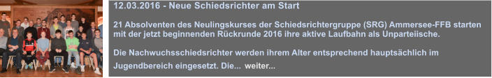 12.03.2016 - Neue Schiedsrichter am Start  21 Absolventen des Neulingskurses der Schiedsrichtergruppe (SRG) Ammersee-FFB starten mit der jetzt beginnenden Rckrunde 2016 ihre aktive Laufbahn als Unparteiische.  Die Nachwuchsschiedsrichter werden ihrem Alter entsprechend hauptschlich im Jugendbereich eingesetzt. Die... weiter...