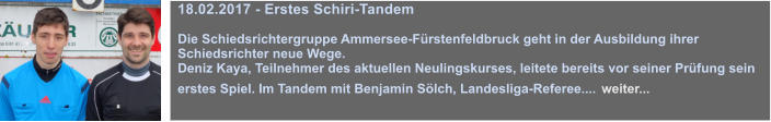 18.02.2017 - Erstes Schiri-Tandem  Die Schiedsrichtergruppe Ammersee-Frstenfeldbruck geht in der Ausbildung ihrer Schiedsrichter neue Wege.  Deniz Kaya, Teilnehmer des aktuellen Neulingskurses, leitete bereits vor seiner Prfung sein erstes Spiel. Im Tandem mit Benjamin Slch, Landesliga-Referee.... weiter...