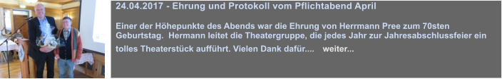 24.04.2017 - Ehrung und Protokoll vom Pflichtabend April  Einer der Hhepunkte des Abends war die Ehrung von Herrmann Pree zum 70sten Geburtstag.  Hermann leitet die Theatergruppe, die jedes Jahr zur Jahresabschlussfeier ein tolles Theaterstck auffhrt. Vielen Dank dafr....   weiter...