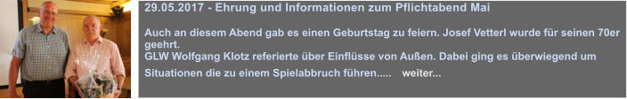 29.05.2017 - Ehrung und Informationen zum Pflichtabend Mai  Auch an diesem Abend gab es einen Geburtstag zu feiern. Josef Vetterl wurde fr seinen 70er geehrt.  GLW Wolfgang Klotz referierte ber Einflsse von Auen. Dabei ging es berwiegend um Situationen die zu einem Spielabbruch fhren.....   weiter...