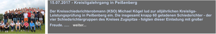 15.07.2017 - Kreisligalehrgang in Peienberg  Der Kreisschiedsrichterobmann (KSO) Michael Kgel lud zur alljhrlichen Kreisliga-Leistungsprfung in Peienberg ein. Die insgesamt knapp 60 geladenen Schiedsrichter - der vier Schiedsrichtergruppen des Kreises Zugspitze - folgten dieser Einladung mit groer Freude. .....   weiter...