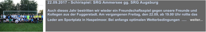 22.09.2017 - Schirispiel: SRG Ammersee gg. SRG Augsburg  Auch dieses Jahr bestritten wir wieder ein Freundschaftsspiel gegen unsere Freunde und Kollegen aus der Fuggerstadt. Am vergangenen Freitag, den 22.09, ab 19.00 Uhr rollte das Leder am Sportplatz in Haspelmoor. Bei anfangs optimalen Wetterbedingungen  .....   weiter...