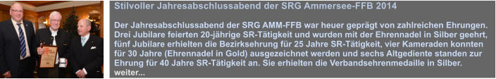 Stilvoller Jahresabschlussabend der SRG Ammersee-FFB 2014  Der Jahresabschlussabend der SRG AMM-FFB war heuer geprgt von zahlreichen Ehrungen. Drei Jubilare feierten 20-jhrige SR-Ttigkeit und wurden mit der Ehrennadel in Silber geehrt, fnf Jubilare erhielten die Bezirksehrung fr 25 Jahre SR-Ttigkeit, vier Kameraden konnten fr 30 Jahre (Ehrennadel in Gold) ausgezeichnet werden und sechs Altgediente standen zur Ehrung fr 40 Jahre SR-Ttigkeit an. Sie erhielten die Verbandsehrenmedaille in Silber. weiter...