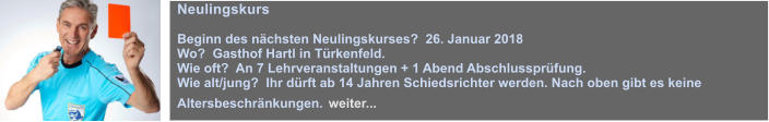 Neulingskurs  Beginn des nchsten Neulingskurses?  26. Januar 2018 Wo?  Gasthof Hartl in Trkenfeld. Wie oft?  An 7 Lehrveranstaltungen + 1 Abend Abschlussprfung. Wie alt/jung?  Ihr drft ab 14 Jahren Schiedsrichter werden. Nach oben gibt es keine Altersbeschrnkungen. weiter...