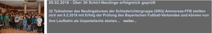 09.02.2018 - ber 30 Schiri-Neulinge erfolgreich geprft  32 Teilnehmer des Neulingskurses der Schiedsrichtergruppe (SRG) Ammersee-FFB stellten sich am 9.2.2018 mit Erfolg der Prfung des Bayerischen Fuball-Verbandes und knnen nun ihre Laufbahn als Unparteiische starten...   weiter...