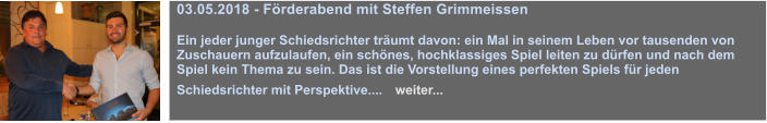 03.05.2018 - Frderabend mit Steffen Grimmeissen   Ein jeder junger Schiedsrichter trumt davon: ein Mal in seinem Leben vor tausenden von Zuschauern aufzulaufen, ein schnes, hochklassiges Spiel leiten zu drfen und nach dem Spiel kein Thema zu sein. Das ist die Vorstellung eines perfekten Spiels fr jeden Schiedsrichter mit Perspektive....   weiter...