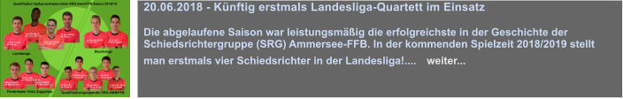 03.05.2018 - Frderabend mit Steffen Grimmeissen   Ein jeder junger Schiedsrichter trumt davon: ein Mal in seinem Leben vor tausenden von Zuschauern aufzulaufen, ein schnes, hochklassiges Spiel leiten zu drfen und nach dem Spiel kein Thema zu sein. Das ist die Vorstellung eines perfekten Spiels fr jeden Schiedsrichter mit Perspektive....   weiter... 03.05.2018 - Frderabend mit Steffen Grimmeissen   Ein jeder junger Schiedsrichter trumt davon: ein Mal in seinem Leben vor tausenden von Zuschauern aufzulaufen, ein schnes, hochklassiges Spiel leiten zu drfen und nach dem Spiel kein Thema zu sein. Das ist die Vorstellung eines perfekten Spiels fr jeden Schiedsrichter mit Perspektive....   weiter... 20.06.2018 - Knftig erstmals Landesliga-Quartett im Einsatz  Die abgelaufene Saison war leistungsmig die erfolgreichste in der Geschichte der Schiedsrichtergruppe (SRG) Ammersee-FFB. In der kommenden Spielzeit 2018/2019 stellt man erstmals vier Schiedsrichter in der Landesliga!....   weiter...