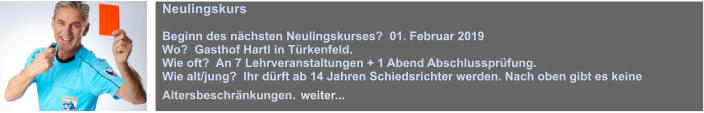 Neulingskurs  Beginn des nchsten Neulingskurses?  01. Februar 2019 Wo?  Gasthof Hartl in Trkenfeld. Wie oft?  An 7 Lehrveranstaltungen + 1 Abend Abschlussprfung. Wie alt/jung?  Ihr drft ab 14 Jahren Schiedsrichter werden. Nach oben gibt es keine Altersbeschrnkungen. weiter...