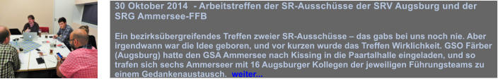 30 Oktober 2014  - Arbeitstreffen der SR-Ausschsse der SRV Augsburg und der SRG Ammersee-FFB  Ein bezirksbergreifendes Treffen zweier SR-Ausschsse  das gabs bei uns noch nie. Aber irgendwann war die Idee geboren, und vor kurzen wurde das Treffen Wirklichkeit. GSO Frber (Augsburg) hatte den GSA Ammersee nach Kissing in die Paartalhalle eingeladen, und so trafen sich sechs Ammerseer mit 16 Augsburger Kollegen der jeweiligen Fhrungsteams zu einem Gedankenaustausch.  weiter...