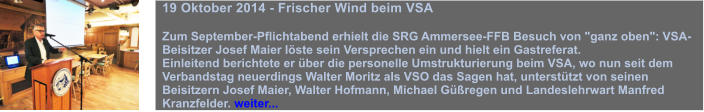 19 Oktober 2014 - Frischer Wind beim VSA  Zum September-Pflichtabend erhielt die SRG Ammersee-FFB Besuch von "ganz oben": VSA-Beisitzer Josef Maier lste sein Versprechen ein und hielt ein Gastreferat.  Einleitend berichtete er ber die personelle Umstrukturierung beim VSA, wo nun seit dem Verbandstag neuerdings Walter Moritz als VSO das Sagen hat, untersttzt von seinen Beisitzern Josef Maier, Walter Hofmann, Michael Gregen und Landeslehrwart Manfred Kranzfelder. weiter...