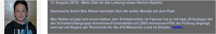 31 August 2014 - Mein Ziel ist die Leitung eines Herren-Spiels!  Nachwuchs Schiri Max Rieber berichtet ber die ersten Monate auf dem Platz  Max Rieber ist jetzt seit einem halben Jahr Schiedsrichter. Im Februar hat er mit ber 20 Kollegen bei der Schiedsrichtergruppe Ammersee-Frstenfeldbruck (SRG Ammersee-FFB) die Prfung abgelegt und war mit Beginn der Rckrunde fr die JFG Maisacher Land im Einsatz.  weiter...