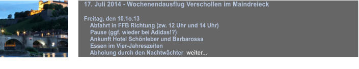 17. Juli 2014 - Wochenendausflug Verschollen im Maindreieck  Freitag, den 10.1o.13     Abfahrt in FFB Richtung (zw. 12 Uhr und 14 Uhr)     Pause (ggf. wieder bei Adidas!?)      Ankunft Hotel Schnleber und Barbarossa     Essen im Vier-Jahreszeiten     Abholung durch den Nachtwchter  weiter...  weiter...