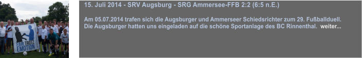 15. Juli 2014 - SRV Augsburg - SRG Ammersee-FFB 2:2 (6:5 n.E.)  Am 05.07.2014 trafen sich die Augsburger und Ammerseer Schiedsrichter zum 29. Fuballduell.  Die Augsburger hatten uns eingeladen auf die schne Sportanlage des BC Rinnenthal.  weiter...