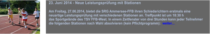 23. Juni 2014 - Neue Leistungsprfung mit Stationen  Am Freitag, 27.06.2014, bietet die SRG Ammersee-FFB ihren Schiedsrichtern erstmals eine  neuartige Leistungsprfung mit verschiedenen Stationen an. Treffpunkt ist um 18:30 h  das Sportgelnde des TSV FFB-West. In einem Zeitfenster von drei Stunden kann jeder Teilnehmer  die folgenden Stationen nach Wahl absolvieren (kein Pflichtprogramm):  weiter...