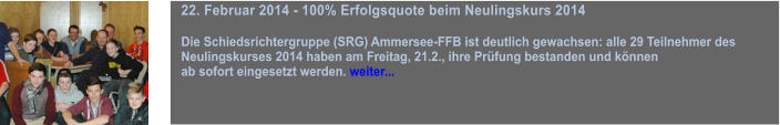 22. Februar 2014 - 100% Erfolgsquote beim Neulingskurs 2014  Die Schiedsrichtergruppe (SRG) Ammersee-FFB ist deutlich gewachsen: alle 29 Teilnehmer des  Neulingskurses 2014 haben am Freitag, 21.2., ihre Prfung bestanden und knnen  ab sofort eingesetzt werden. weiter...