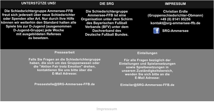 Pressearbeit  Falls Sie Fragen an die Schiedsrichtergruppe  haben, die sich um das Gruppenwesen oder  die "Aktion Fair trotz Emotion" drehen,  kontaktieren Sie uns bitte ber die  E-Mail Adresse:   Pressestelle@SRG-Ammersee-FFB.de Einteilungen  Fr alle Fragen bezglich der  Einteilungen und Spielansetzungen  sowie Spielbesetzungen in  unserem Zustndigkeitsbereich,  wenden Sie sich bitte an die  E-Mail Adresse:  Einteiler@SRG-Ammersee-FFB.de  UNTERSTTZE UNS!  Die Schiedsrichtergruppe Ammersee-FFB freut sich jederzeit ber neue Schiedsrichter oder Spenden aller Art. Nur durch Ihre Hilfe knnen wir weiterhin den Standard halten alle  Spiele bis zur D-Jugend (ausgenommen  D-Jugend-Gruppe) jede Woche mit ausgebildeten Referees zu besetzen.   DIE SRG  Die Schiedsrichtergruppe  Ammersee-FFB ist eine Organisation unter dem Schirm  des Bayerischen Fuball Verbands (BFV) unter dem  Dachverband des Deutsche Fuball Bundes. IMPRESSUM  Christian Erdle  (Gruppenschiedsrichter-Obmann) +49 (0) 8141 95256 kontakt@srg-ammersee-ffb.de  SRG-Ammersee Impressum