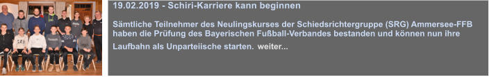 19.02.2019 - Schiri-Karriere kann beginnen  Smtliche Teilnehmer des Neulingskurses der Schiedsrichtergruppe (SRG) Ammersee-FFB haben die Prfung des Bayerischen Fuball-Verbandes bestanden und knnen nun ihre Laufbahn als Unparteiische starten. weiter...